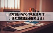 波尔图开场5分钟连进两球，维尼修斯防线形同虚设！的简单介绍